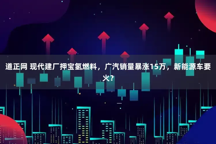 道正网 现代建厂押宝氢燃料，广汽销量暴涨15万，新能源车要火？