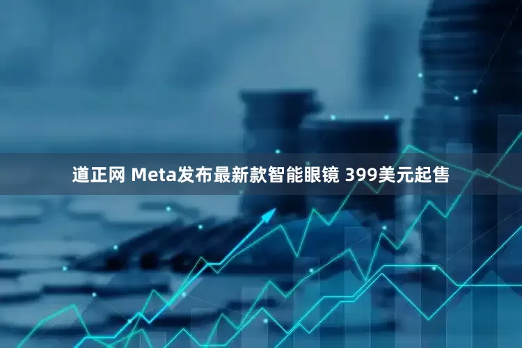 道正网 Meta发布最新款智能眼镜 399美元起售