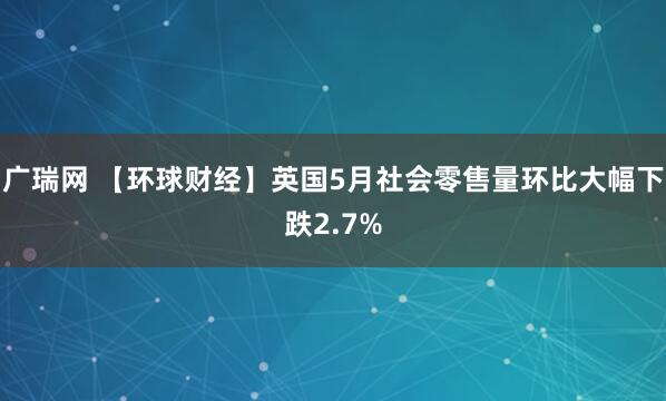 广瑞网 【环球财经】英国5月社会零售量环比大幅下跌2.7%