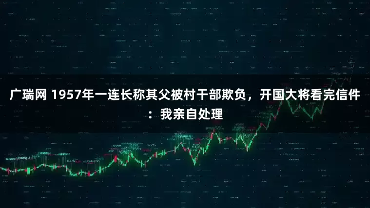 广瑞网 1957年一连长称其父被村干部欺负，开国大将看完信件：我亲自处理