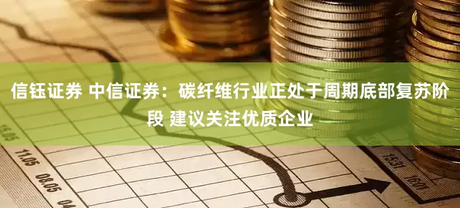 信钰证券 中信证券：碳纤维行业正处于周期底部复苏阶段 建议关注优质企业