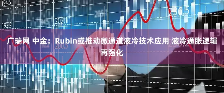 广瑞网 中金：Rubin或推动微通道液冷技术应用 液冷通胀逻辑再强化